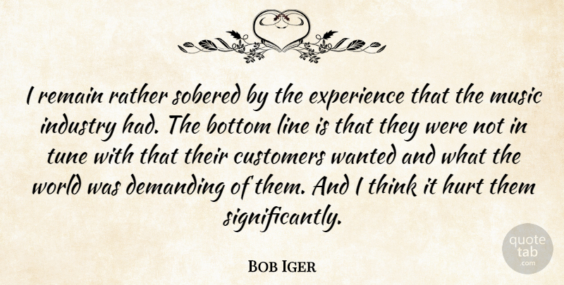 Bob Iger Quote About Bottom, Customers, Demanding, Experience, Hurt: I Remain Rather Sobered By...