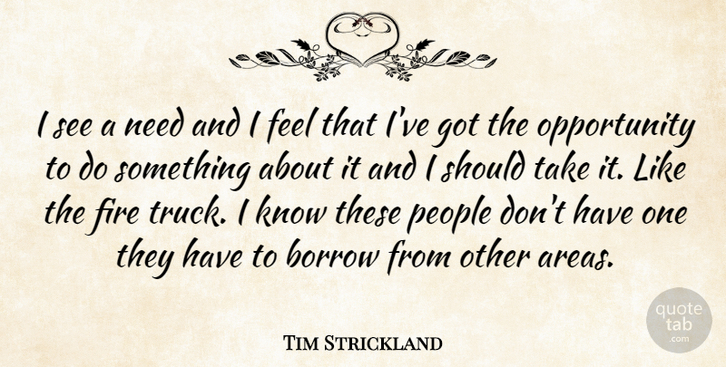 Tim Strickland Quote About Borrow, Fire, Opportunity, People: I See A Need And...