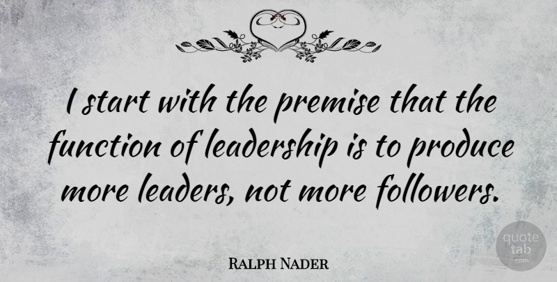 Ralph Nader Quote About Function, Leadership, Premise, Produce: I Start With The Premise...