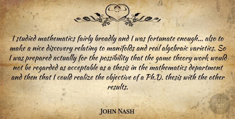 John Nash Quote About Acceptable, Department, Discovery, Fairly, Fortunate: I Studied Mathematics Fairly Broadly...