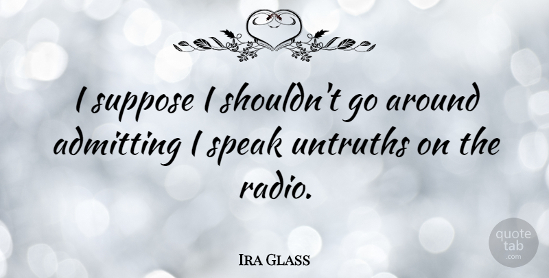 Ira Glass Quote About Radio, Admitting, Speak: I Suppose I Shouldnt Go...