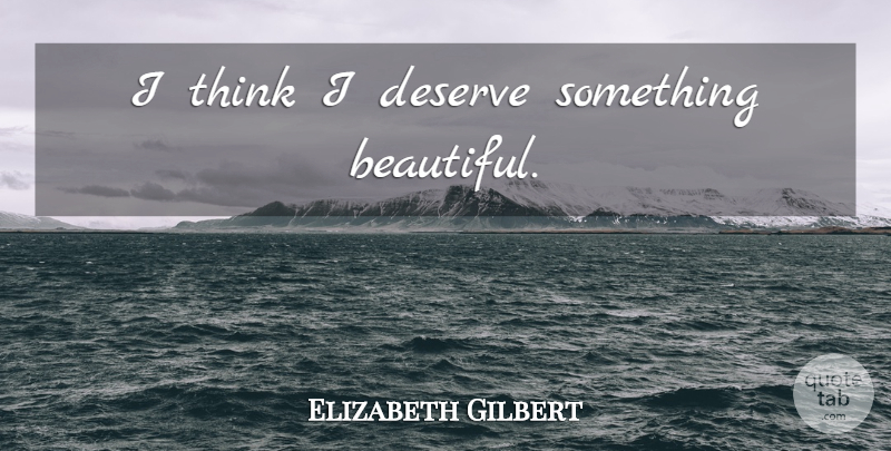 Elizabeth Gilbert Quote About Positive, Beautiful, Thinking: I Think I Deserve Something...