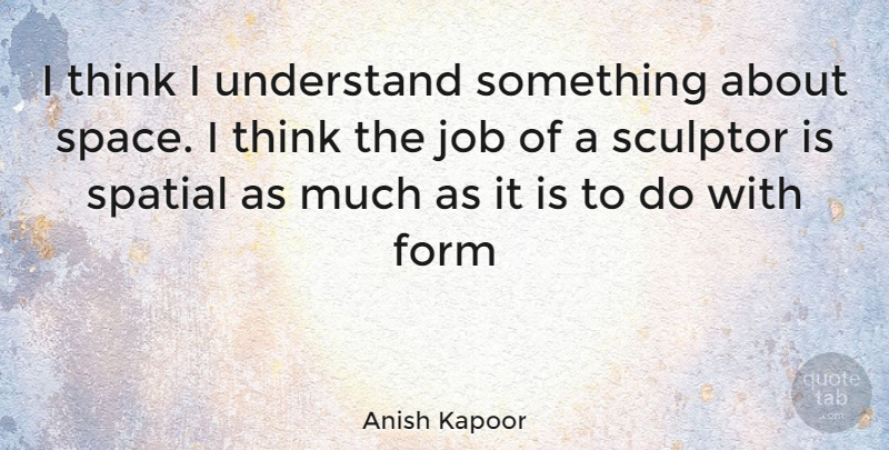 Anish Kapoor Quote About Jobs, Thinking, Space: I Think I Understand Something...