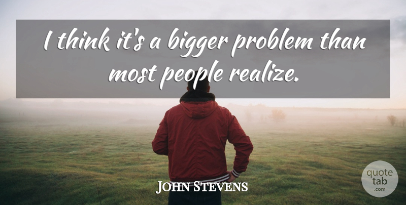 John Stevens Quote About Bigger, People, Problem: I Think Its A Bigger...