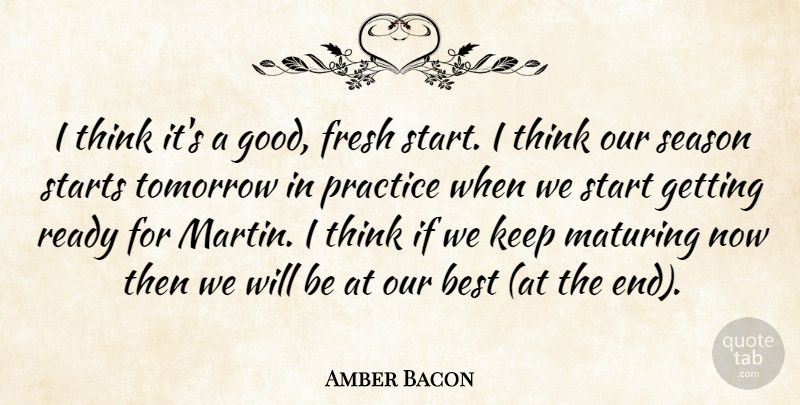 Amber Bacon Quote About Best, Fresh, Maturing, Practice, Ready: I Think Its A Good...