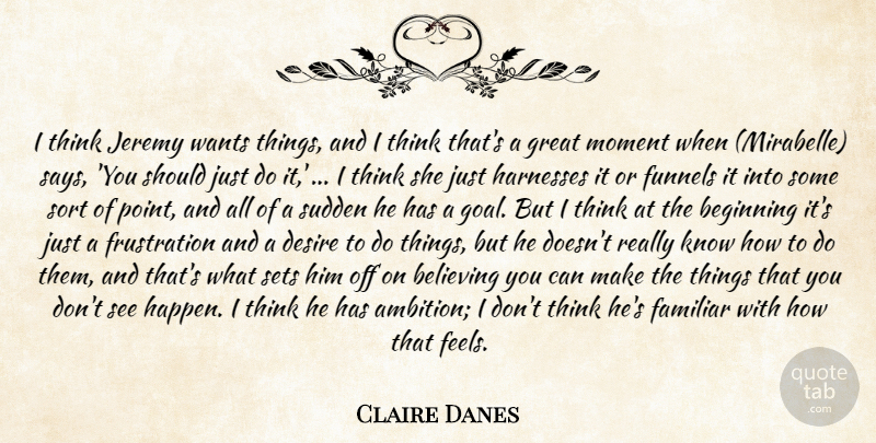 Claire Danes Quote About Beginning, Believing, Desire, Familiar, Great: I Think Jeremy Wants Things...