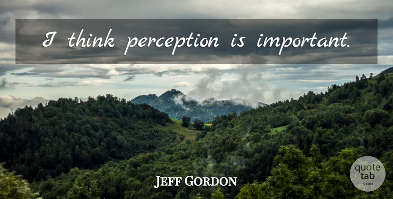 Jeff Gordon Quote About Thinking, Perception, Important: I Think Perception Is Important...