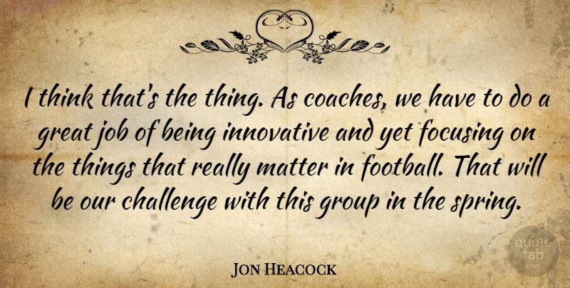 Jon Heacock Quote About Challenge, Focusing, Great, Group, Innovative: I Think Thats The Thing...