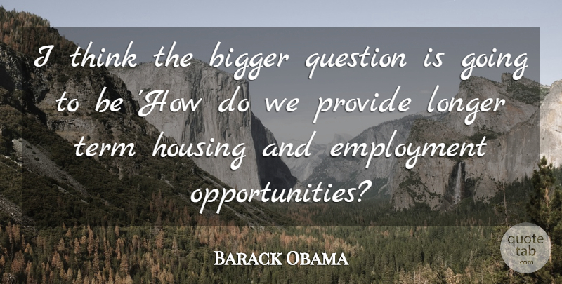 Barack Obama Quote About Bigger, Employment, Housing, Longer, Provide: I Think The Bigger Question...
