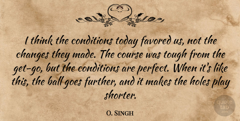 O. Singh Quote About Ball, Changes, Conditions, Course, Goes: I Think The Conditions Today...