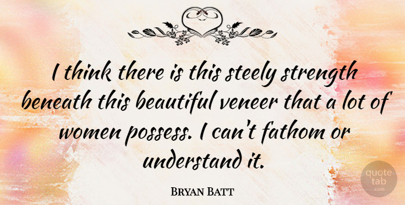 Bryan Batt Quote About Beneath, Fathom, Steely, Strength, Understand: I Think There Is This...