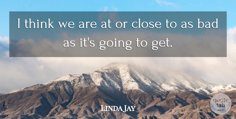 Linda Jay Quote About Bad, Close: I Think We Are At...