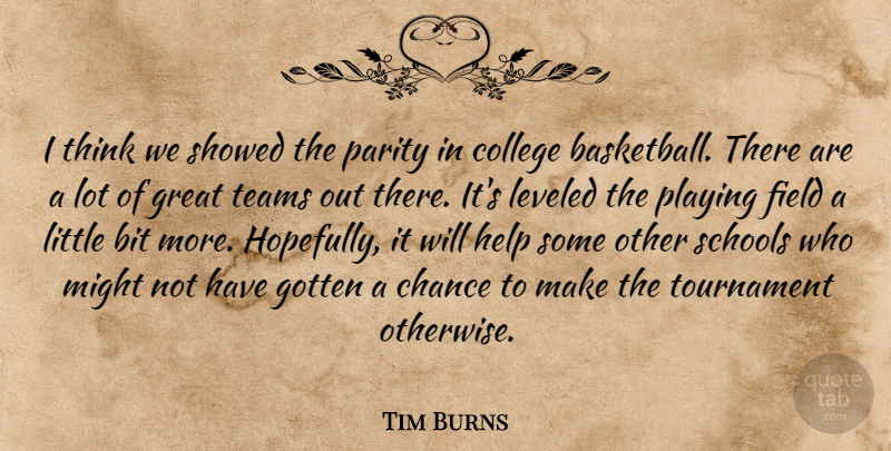 Tim Burns Quote About Bit, Chance, College, Field, Gotten: I Think We Showed The...