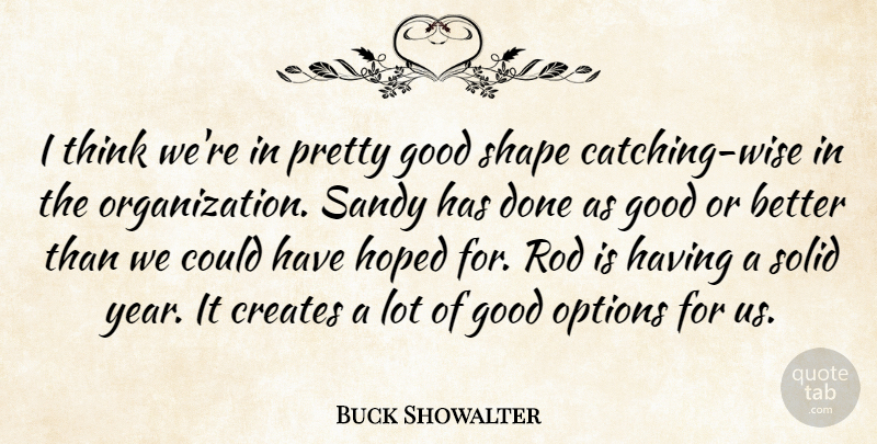Buck Showalter Quote About Creates, Good, Hoped, Options, Rod: I Think Were In Pretty...