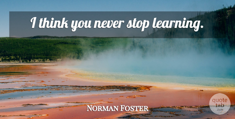 Norman Foster Quote About Thinking, Never Stop Learning: I Think You Never Stop...