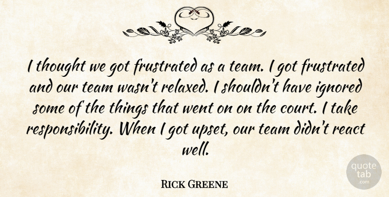 Rick Greene Quote About Frustrated, Ignored, React, Team: I Thought We Got Frustrated...