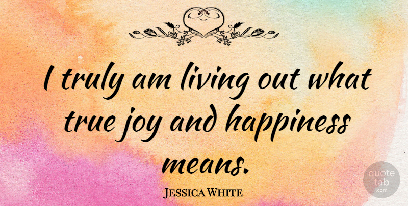 Jessica White Quote About Happiness, True, Truly: I Truly Am Living Out...