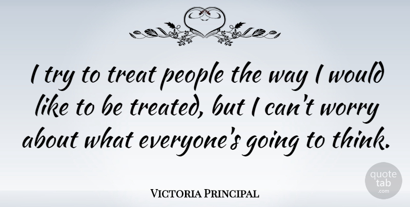 Victoria Principal Quote About Thinking, Worry, People: I Try To Treat People...