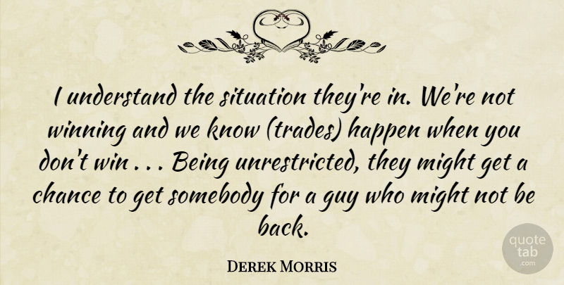 Derek Morris Quote About Chance, Guy, Happen, Might, Situation: I Understand The Situation Theyre...