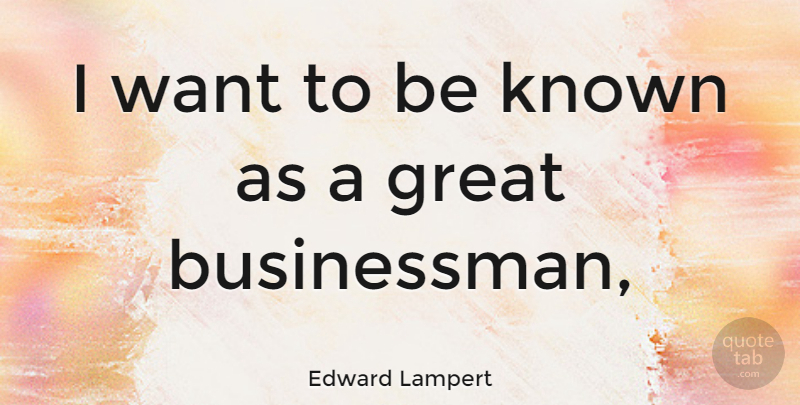 Edward Lampert Quote About Want, Great Business, Businessman: I Want To Be Known...