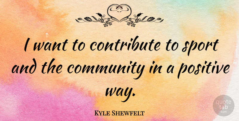 Kyle Shewfelt Quote About Community, Contribute, Positive, Sports: I Want To Contribute To...