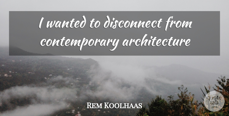 Rem Koolhaas Quote About Architecture, Wanted, Contemporary: I Wanted To Disconnect From...