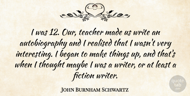 John Burnham Schwartz Quote About Began, Fiction, Maybe, Realised, Teacher: I Was 12 Our Teacher...