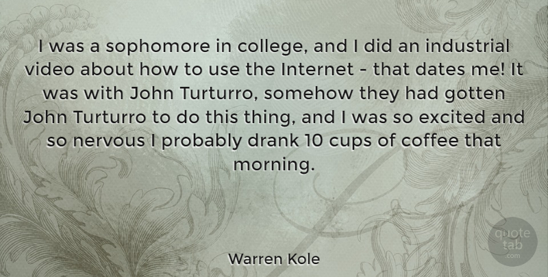 Warren Kole Quote About Cups, Dates, Drank, Excited, Gotten: I Was A Sophomore In...