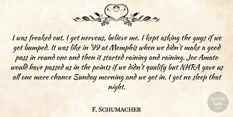 F. Schumacher Quote About Asking, Believe, Chance, Freaked, Gave: I Was Freaked Out I...