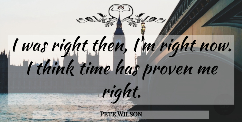 Pete Wilson Quote About Thinking, Proven, Right Now: I Was Right Then Im...