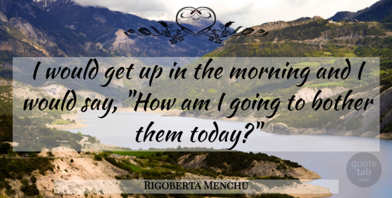 Rigoberta Menchu Quote About Morning, Today, Get Up: I Would Get Up In...