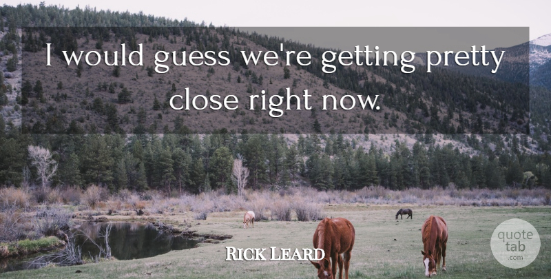 Rick Leard Quote About Close, Guess: I Would Guess Were Getting...