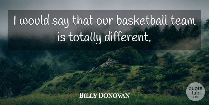 Billy Donovan Quote About Basketball, Team, Totally: I Would Say That Our...