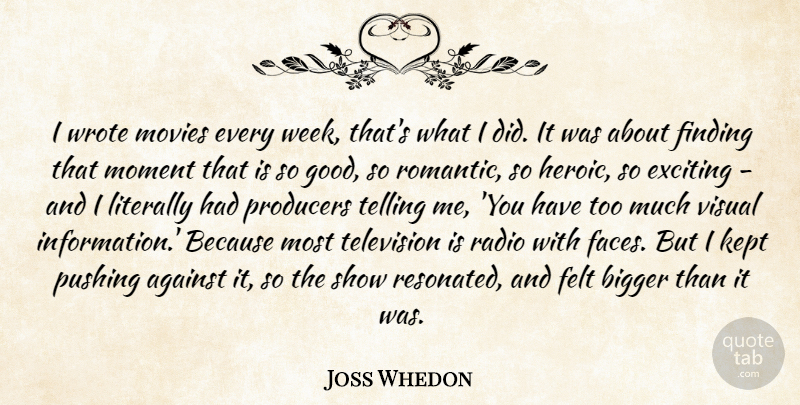 Joss Whedon Quote About Against, Bigger, Exciting, Felt, Finding: I Wrote Movies Every Week...