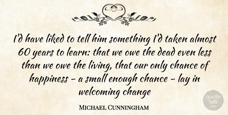 Michael Cunningham Quote About Almost, Chance, Change, Dead, Happiness: Id Have Liked To Tell...