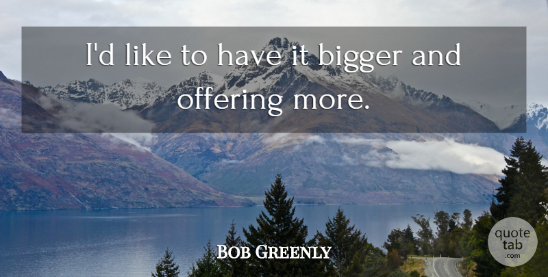 Bob Greenly Quote About Bigger, Offering: Id Like To Have It...