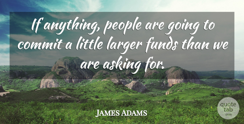 James Adams Quote About Asking, Commit, Funds, Larger, People: If Anything People Are Going...