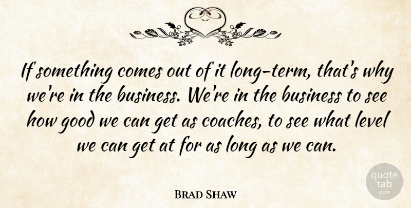 Brad Shaw Quote About Business, Good, Level: If Something Comes Out Of...