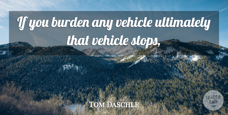 Tom Daschle Quote About Burden, Ultimately, Vehicle: If You Burden Any Vehicle...