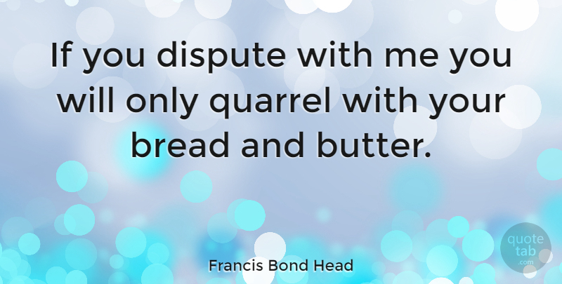 Francis Bond Head Quote About Bread, Disputes, Quarrels: If You Dispute With Me...