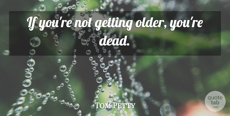 Tom Petty: If you're not getting older, you're dead. | QuoteTab