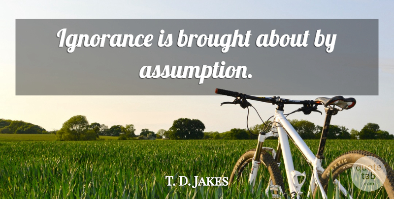 T. D. Jakes Quote About Ignorance, Assumption: Ignorance Is Brought About By...