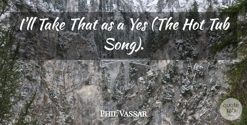 Phil Vassar Quote About Hot, Tub, Yes: Ill Take That As A...