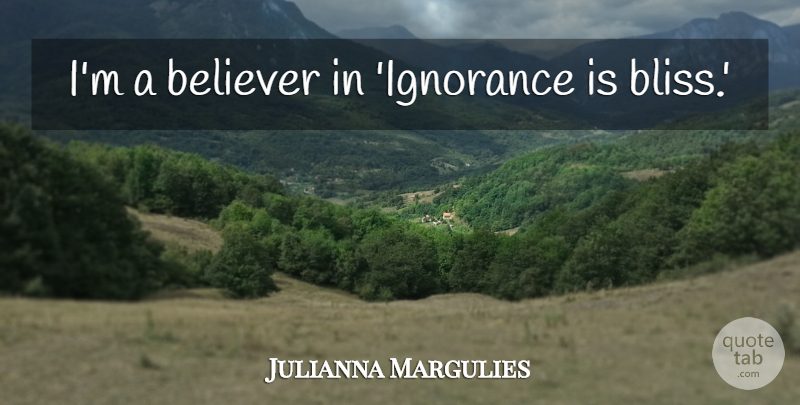 Julianna Margulies Quote About Ignorance, Bliss, Ignorance Is Bliss: Im A Believer In Ignorance...