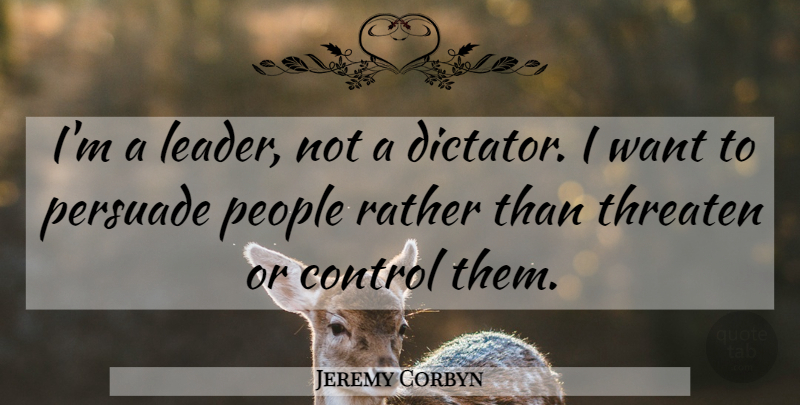 Jeremy Corbyn Quote About Control, People, Persuade, Rather, Threaten: Im A Leader Not A...