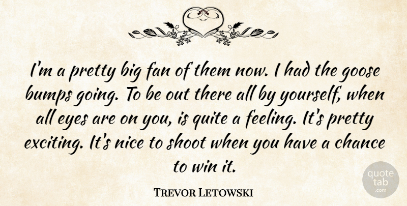 Trevor Letowski Quote About Bumps, Chance, Eyes, Fan, Goose: Im A Pretty Big Fan...