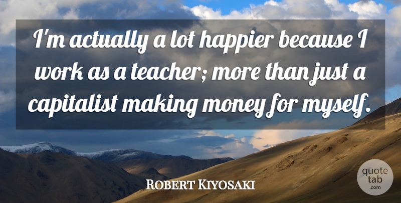 Robert Kiyosaki Quote About Teacher, Making Money, Capitalist: Im Actually A Lot Happier...
