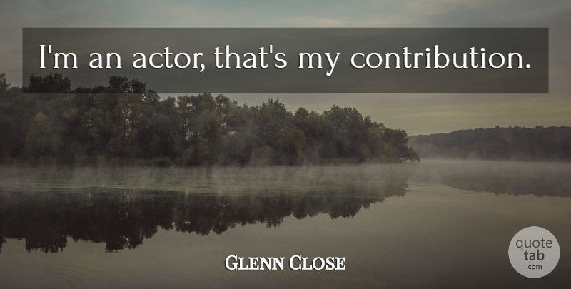 Glenn Close Quote About Actors, Contribution: Im An Actor Thats My...