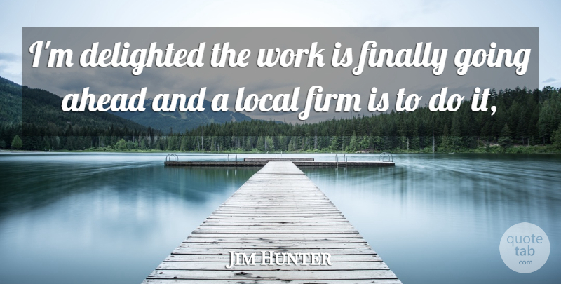 Jim Hunter Quote About Ahead, Delighted, Finally, Firm, Local: Im Delighted The Work Is...