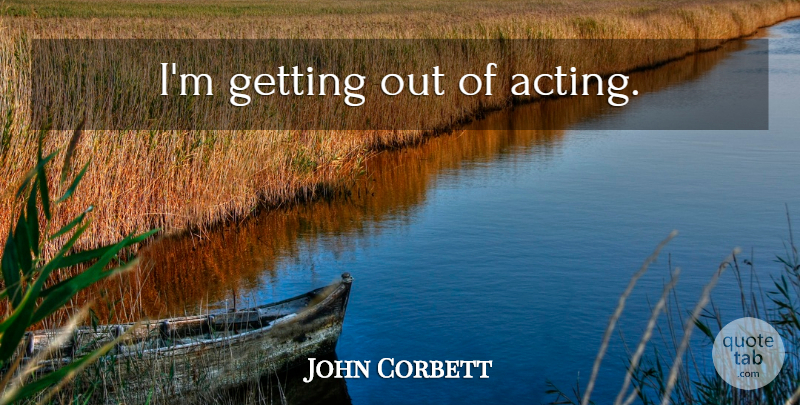 John Corbett Quote About Acting: Im Getting Out Of Acting...
